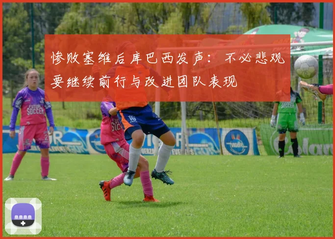 惨败塞维后库巴西发声：不必悲观要继续前行与改进团队表现