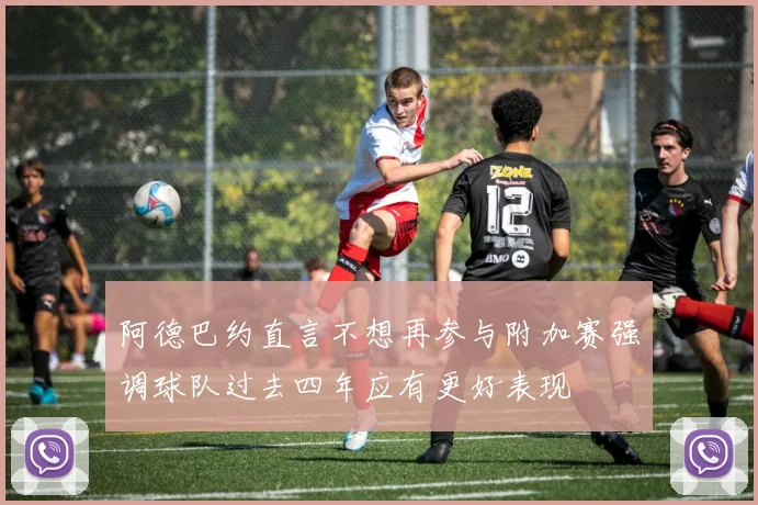 阿德巴约直言不想再参与附加赛强调球队过去四年应有更好表现