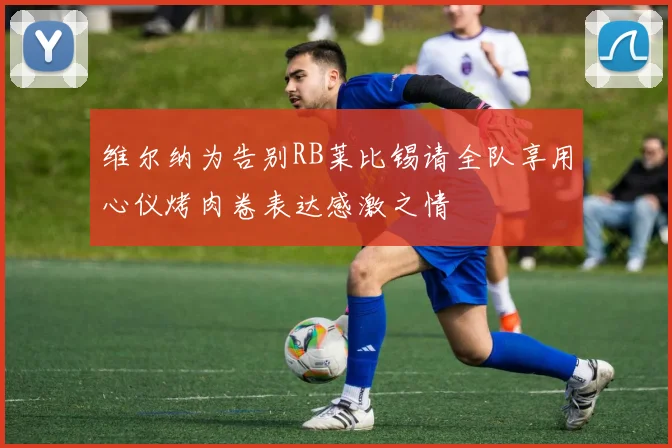维尔纳为告别RB莱比锡请全队享用心仪烤肉卷表达感激之情