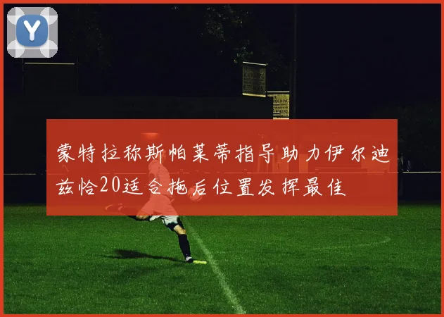 蒙特拉称斯帕莱蒂指导助力伊尔迪兹恰20适合拖后位置发挥最佳