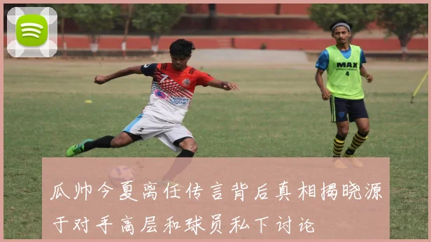 瓜帅今夏离任传言背后真相揭晓源于对手高层和球员私下讨论