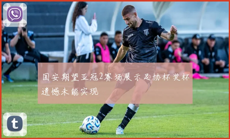 国安期望亚冠2赛场展示足协杯奖杯遗憾未能实现