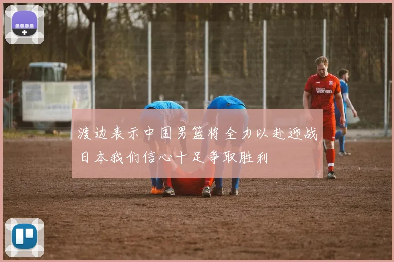 渡边表示中国男篮将全力以赴迎战日本我们信心十足争取胜利