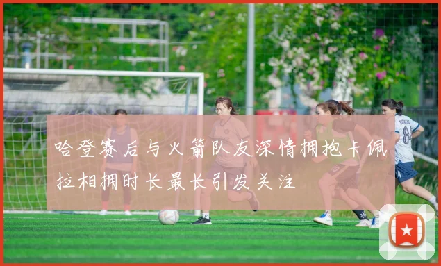 哈登赛后与火箭队友深情拥抱卡佩拉相拥时长最长引发关注
