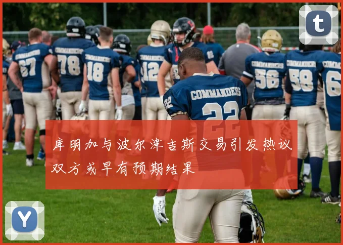 库明加与波尔津吉斯交易引发热议双方或早有预期结果