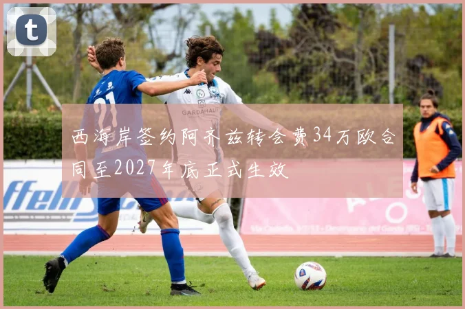 西海岸签约阿齐兹转会费34万欧合同至2027年底正式生效