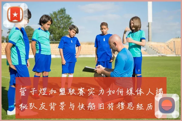 管子煜加盟联赛实力如何媒体人揭秘队友背景与快船旧将穆恩经历