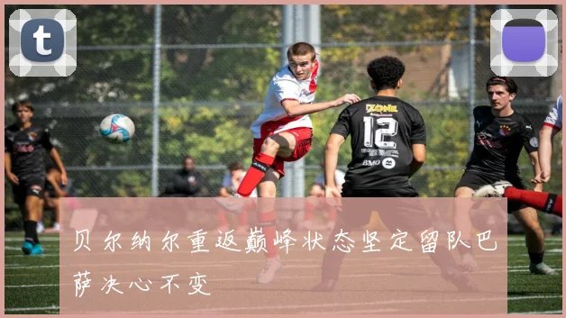 贝尔纳尔重返巅峰状态坚定留队巴萨决心不变
