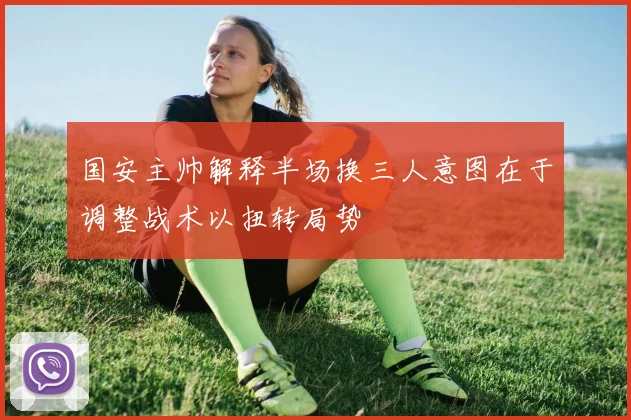 国安主帅解释半场换三人意图在于调整战术以扭转局势