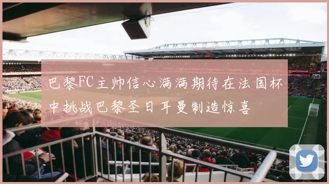 巴黎FC主帅信心满满期待在法国杯中挑战巴黎圣日耳曼制造惊喜