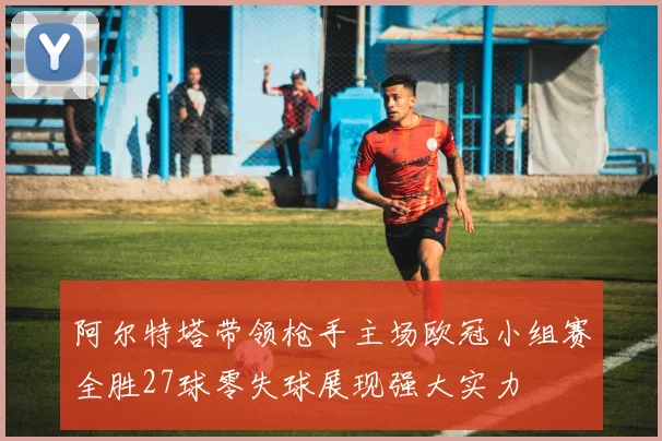 阿尔特塔带领枪手主场欧冠小组赛全胜27球零失球展现强大实力