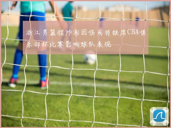 浙江男篮程帅澎因伤或将缺席CBA俱乐部杯比赛影响球队表现