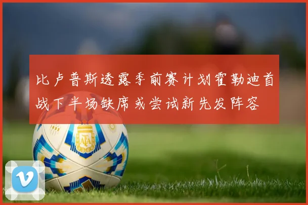 比卢普斯透露季前赛计划霍勒迪首战下半场缺席或尝试新先发阵容