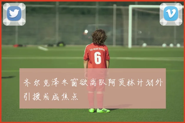 齐尔克泽冬窗欲离队阿莫林计划外引援或成焦点