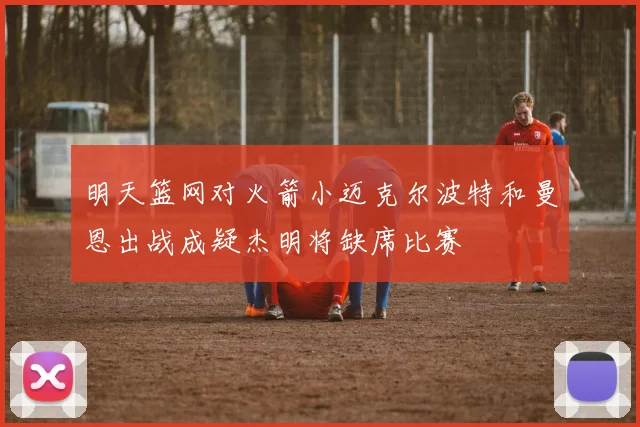 明天篮网对火箭小迈克尔波特和曼恩出战成疑杰明将缺席比赛