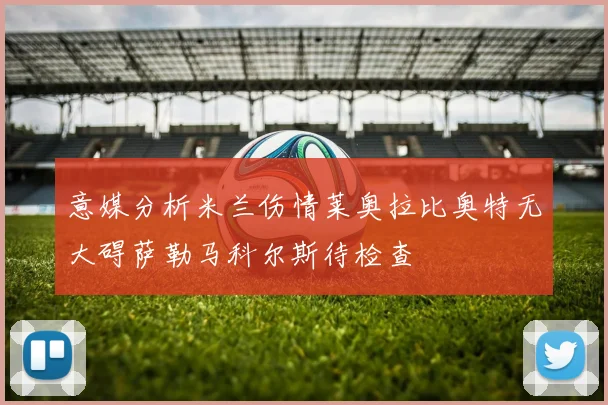 意媒分析米兰伤情莱奥拉比奥特无大碍萨勒马科尔斯待检查