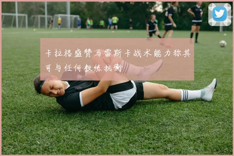 卡拉格盛赞马雷斯卡战术能力称其可与任何教练抗衡