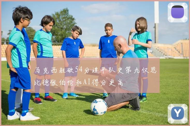 马克西狂砍54分追平队史第九仅恩比德张伯伦和AI得分更高