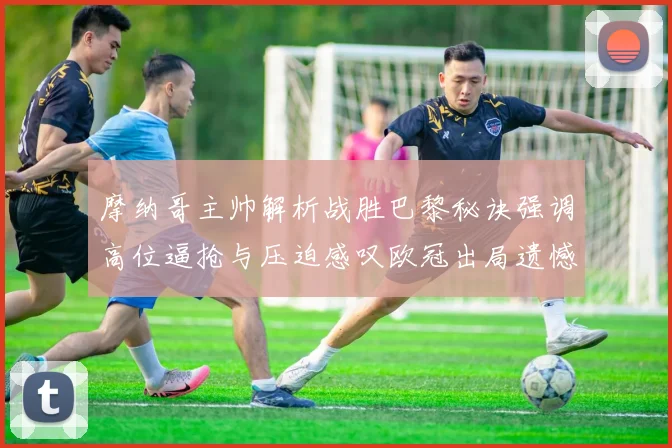 摩纳哥主帅解析战胜巴黎秘诀强调高位逼抢与压迫感叹欧冠出局遗憾