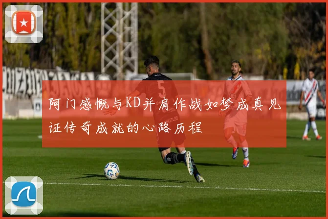 阿门感慨与KD并肩作战如梦成真见证传奇成就的心路历程